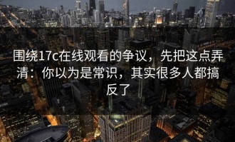 围绕17c在线观看的争议，先把这点弄清：你以为是常识，其实很多人都搞反了