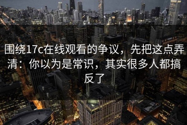 围绕17c在线观看的争议，先把这点弄清：你以为是常识，其实很多人都搞反了