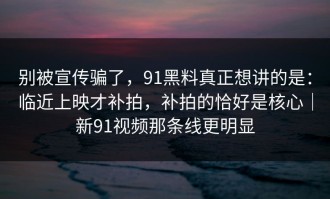 别被宣传骗了，91黑料真正想讲的是：临近上映才补拍，补拍的恰好是核心｜新91视频那条线更明显