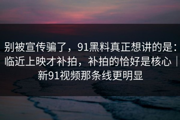 别被宣传骗了，91黑料真正想讲的是：临近上映才补拍，补拍的恰好是核心｜新91视频那条线更明显