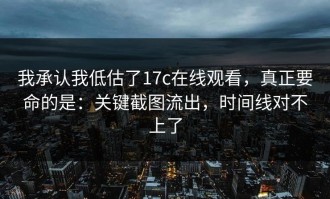 我承认我低估了17c在线观看，真正要命的是：关键截图流出，时间线对不上了
