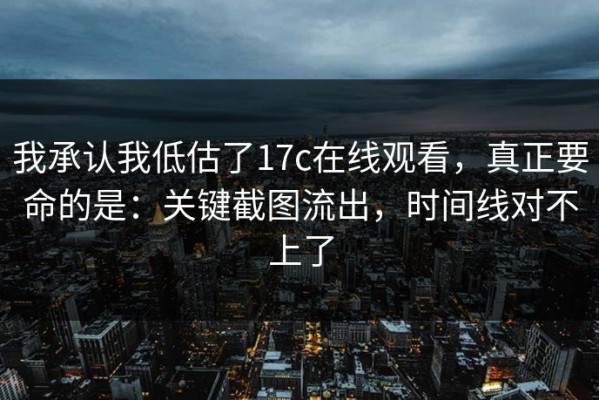 我承认我低估了17c在线观看，真正要命的是：关键截图流出，时间线对不上了