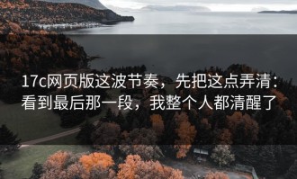 17c网页版这波节奏，先把这点弄清：看到最后那一段，我整个人都清醒了