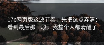 17c网页版这波节奏，先把这点弄清：看到最后那一段，我整个人都清醒了