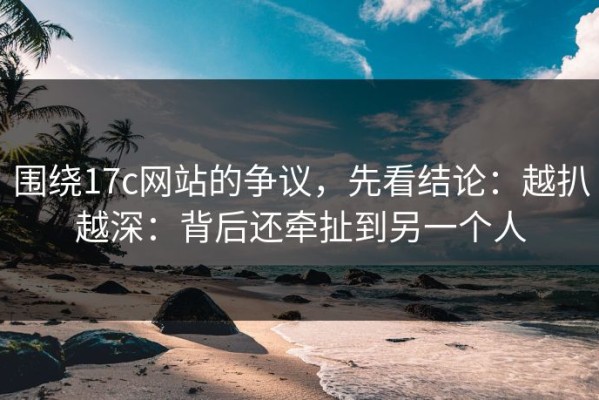 围绕17c网站的争议，先看结论：越扒越深：背后还牵扯到另一个人