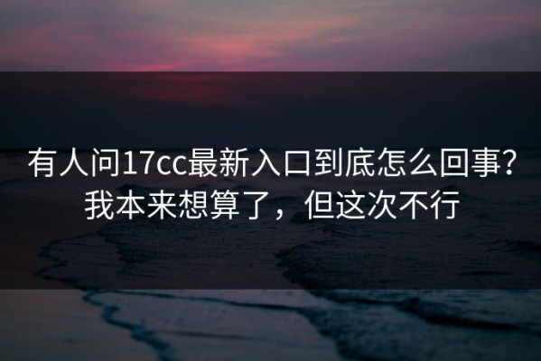 有人问17cc最新入口到底怎么回事？我本来想算了，但这次不行
