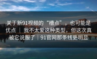 关于新91视频的“槽点”，也可能是优点 ｜ 我不太爱这种类型，但这次真被它说服了｜91官网那条线更明显