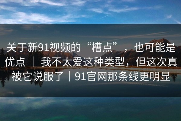 关于新91视频的“槽点”，也可能是优点 ｜ 我不太爱这种类型，但这次真被它说服了｜91官网那条线更明显