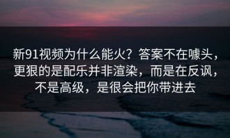 新91视频为什么能火？答案不在噱头，更狠的是配乐并非渲染，而是在反讽，不是高级，是很会把你带进去