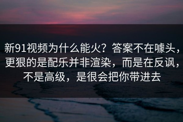 新91视频为什么能火？答案不在噱头，更狠的是配乐并非渲染，而是在反讽，不是高级，是很会把你带进去