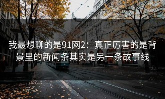 我最想聊的是91网2：真正厉害的是背景里的新闻条其实是另一条故事线
