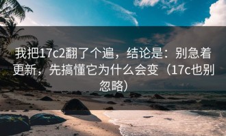 我把17c2翻了个遍，结论是：别急着更新，先搞懂它为什么会变（17c也别忽略）