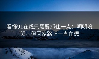 看懂91在线只需要抓住一点：明明没哭，但回家路上一直在想