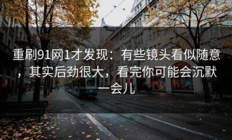 重刷91网1才发现：有些镜头看似随意，其实后劲很大，看完你可能会沉默一会儿