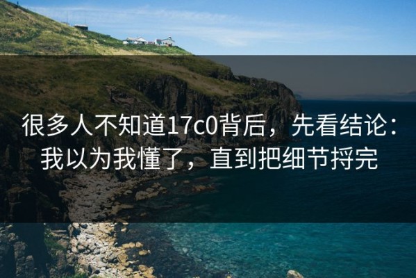 很多人不知道17c0背后，先看结论：我以为我懂了，直到把细节捋完