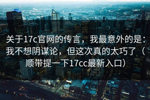 关于17c官网的传言，我最意外的是：我不想阴谋论，但这次真的太巧了（顺带提一下17cc最新入口）