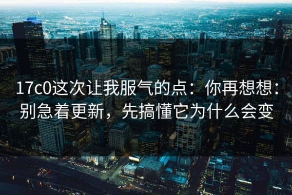 17c0这次让我服气的点：你再想想：别急着更新，先搞懂它为什么会变