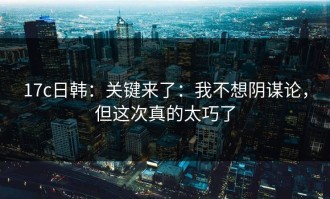 17c日韩：关键来了：我不想阴谋论，但这次真的太巧了
