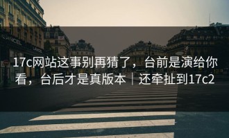 17c网站这事别再猜了，台前是演给你看，台后才是真版本｜还牵扯到17c2