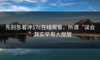 先别急着冲17c在线观看，所谓“误会”其实早有人提醒