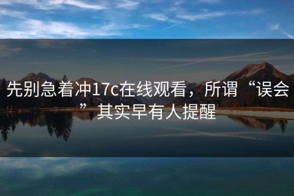先别急着冲17c在线观看，所谓“误会”其实早有人提醒