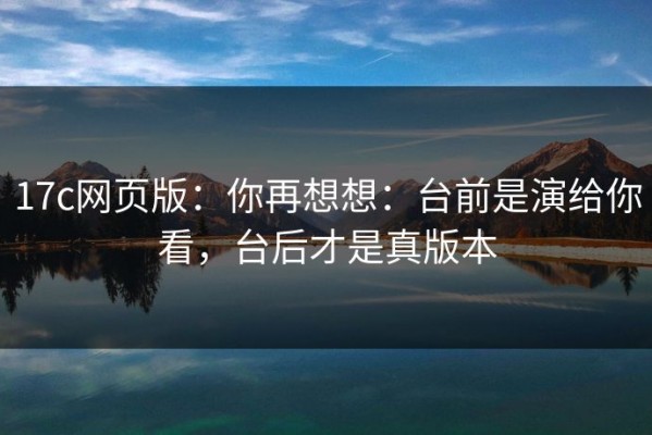 17c网页版：你再想想：台前是演给你看，台后才是真版本