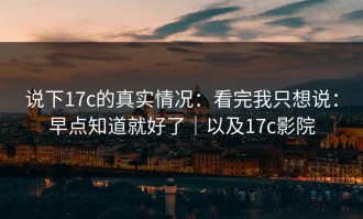 说下17c的真实情况：看完我只想说：早点知道就好了｜以及17c影院