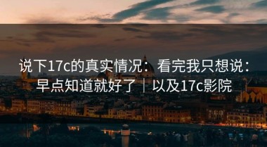 说下17c的真实情况：看完我只想说：早点知道就好了｜以及17c影院
