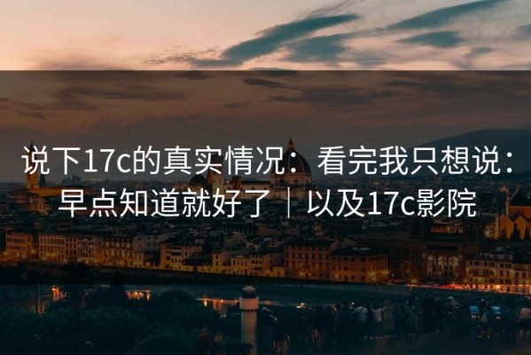 说下17c的真实情况：看完我只想说：早点知道就好了｜以及17c影院