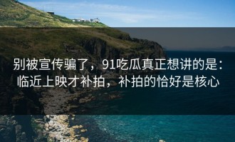 别被宣传骗了，91吃瓜真正想讲的是：临近上映才补拍，补拍的恰好是核心