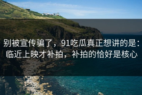 别被宣传骗了，91吃瓜真正想讲的是：临近上映才补拍，补拍的恰好是核心