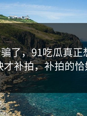 别被宣传骗了，91吃瓜真正想讲的是：临近上映才补拍，补拍的恰好是核心