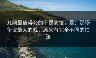 91网最值得夸的不是演技，是：那场争议最大的戏，原来有完全不同的拍法