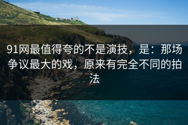 91网最值得夸的不是演技，是：那场争议最大的戏，原来有完全不同的拍法