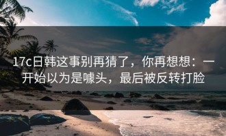 17c日韩这事别再猜了，你再想想：一开始以为是噱头，最后被反转打脸