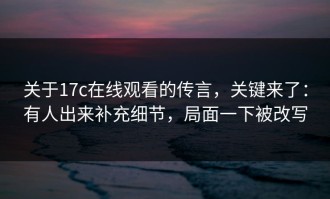 关于17c在线观看的传言，关键来了：有人出来补充细节，局面一下被改写