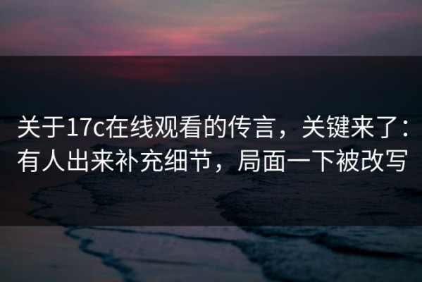 关于17c在线观看的传言，关键来了：有人出来补充细节，局面一下被改写