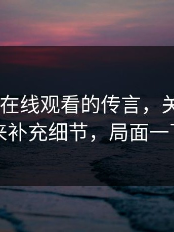 关于17c在线观看的传言，关键来了：有人出来补充细节，局面一下被改写
