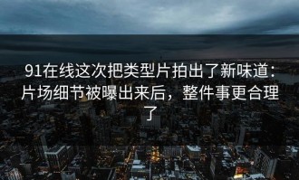 91在线这次把类型片拍出了新味道：片场细节被曝出来后，整件事更合理了