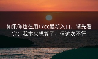 如果你也在用17cc最新入口，请先看完：我本来想算了，但这次不行