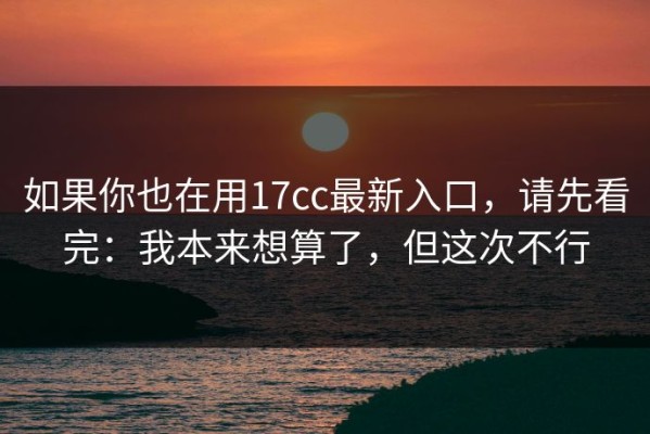 如果你也在用17cc最新入口，请先看完：我本来想算了，但这次不行