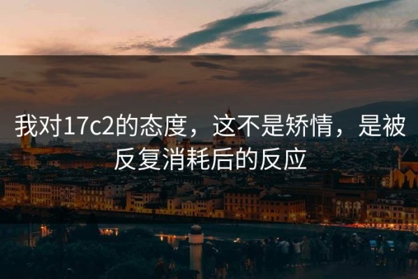 我对17c2的态度，这不是矫情，是被反复消耗后的反应