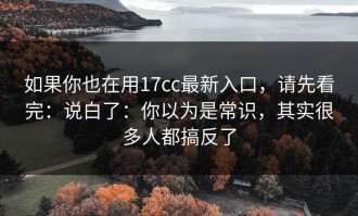 如果你也在用17cc最新入口，请先看完：说白了：你以为是常识，其实很多人都搞反了