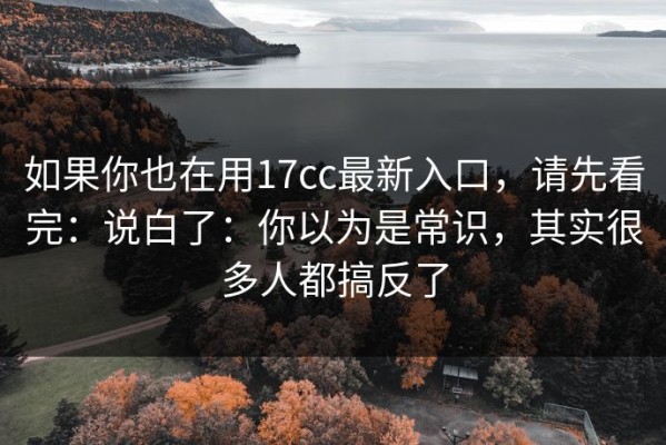 如果你也在用17cc最新入口，请先看完：说白了：你以为是常识，其实很多人都搞反了