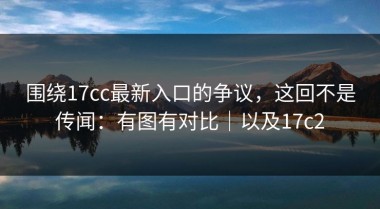 围绕17cc最新入口的争议，这回不是传闻：有图有对比｜以及17c2