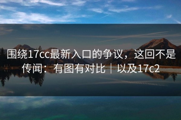 围绕17cc最新入口的争议，这回不是传闻：有图有对比｜以及17c2