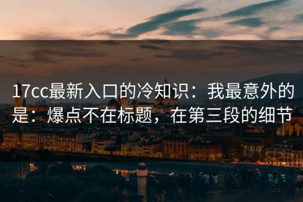 17cc最新入口的冷知识：我最意外的是：爆点不在标题，在第三段的细节