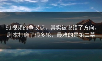 91视频的争议点，其实被说错了方向，剧本打磨了很多轮，最难的是第二幕