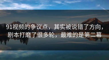 91视频的争议点，其实被说错了方向，剧本打磨了很多轮，最难的是第二幕