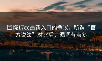 围绕17cc最新入口的争议，所谓“官方说法”对比后，漏洞有点多